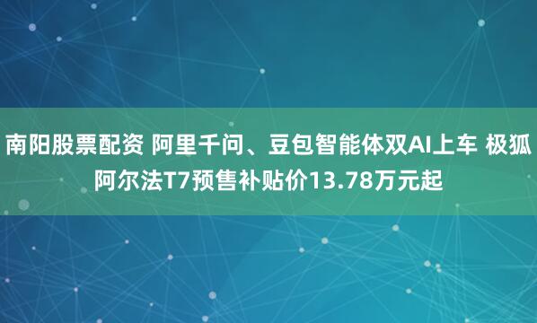 南阳股票配资 阿里千问、豆包智能体双AI上车 极狐阿尔法T7预售补贴价13.78万元起
