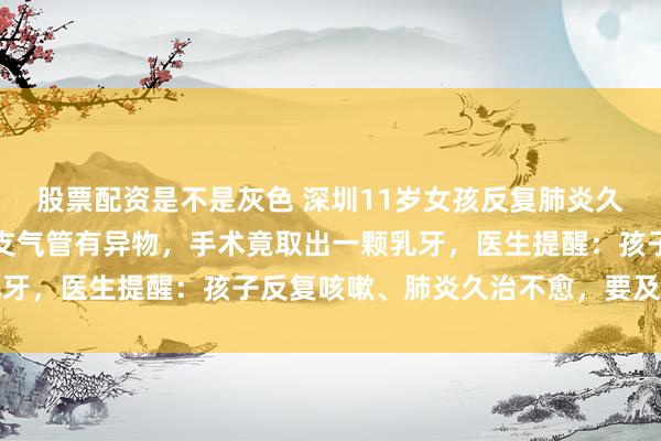 股票配资是不是灰色 深圳11岁女孩反复肺炎久治不愈，检查发现左肺支气管有异物，手术竟取出一颗乳牙，医生提醒：孩子反复咳嗽、肺炎久治不愈，要及时就医
