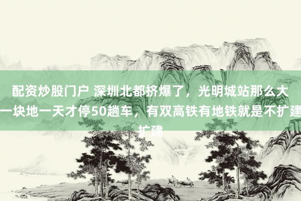 配资炒股门户 深圳北都挤爆了，光明城站那么大一块地一天才停50趟车，有双高铁有地铁就是不扩建