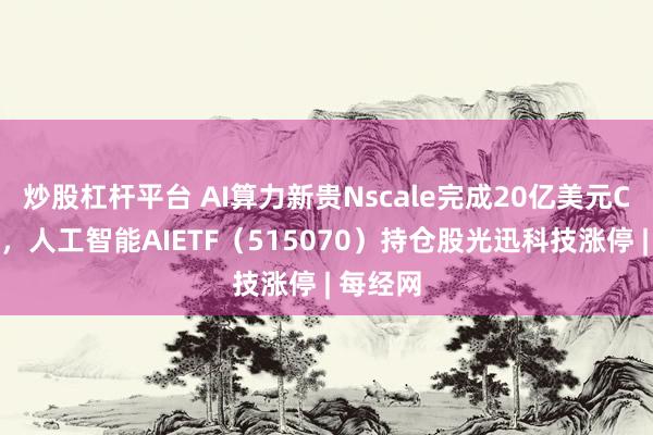 炒股杠杆平台 AI算力新贵Nscale完成20亿美元C轮融资，人工智能AIETF（515070）持仓股光迅科技涨停 | 每经网