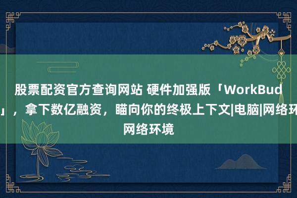 股票配资官方查询网站 硬件加强版「WorkBuddy」，拿下数亿融资，瞄向你的终极上下文|电脑|网络环境