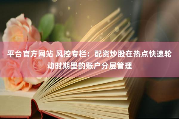 平台官方网站 风控专栏：配资炒股在热点快速轮动时期里的账户分层管理