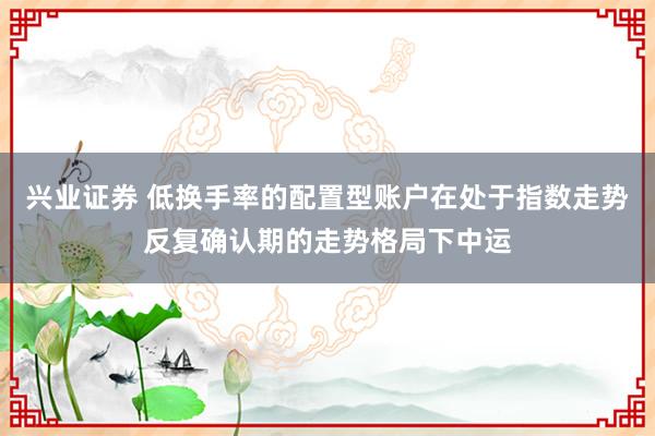 兴业证券 低换手率的配置型账户在处于指数走势反复确认期的走势格局下中运