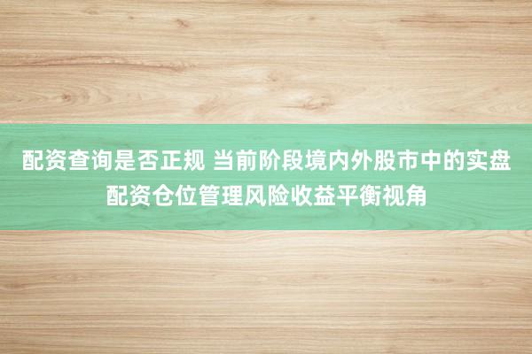 配资查询是否正规 当前阶段境内外股市中的实盘配资仓位管理风险收益平衡视角