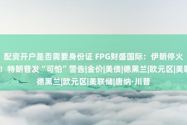 配资开户是否需要身份证 FPG财盛国际：伊朗停火希望急剧消退！特朗普发“可怕”警告|金价|美债|德黑兰|欧元区|美联储|唐纳·川普