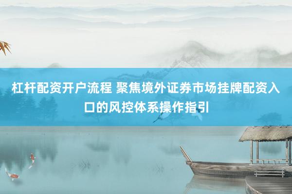 杠杆配资开户流程 聚焦境外证券市场挂牌配资入口的风控体系操作指引