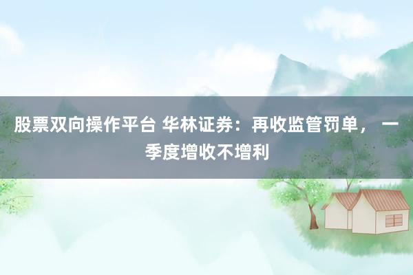 股票双向操作平台 华林证券：再收监管罚单， 一季度增收不增利