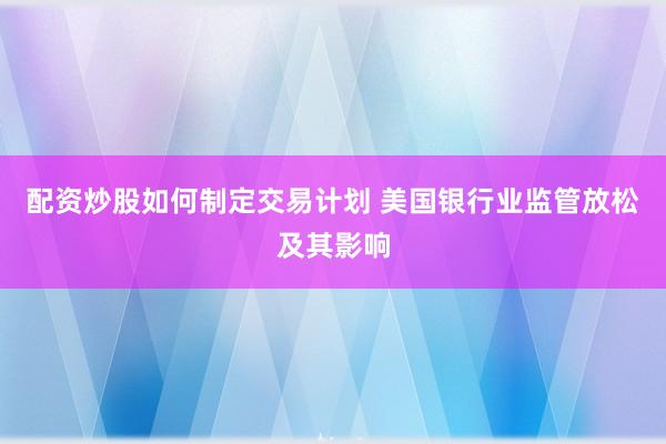 配资炒股如何制定交易计划 美国银行业监管放松及其影响