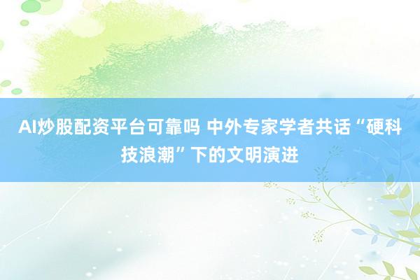 AI炒股配资平台可靠吗 中外专家学者共话“硬科技浪潮”下的文明演进