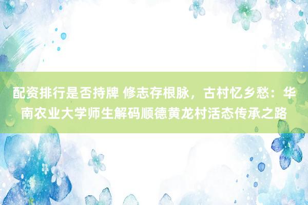 配资排行是否持牌 修志存根脉，古村忆乡愁：华南农业大学师生解码顺德黄龙村活态传承之路