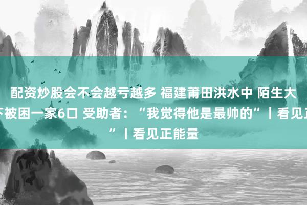 配资炒股会不会越亏越多 福建莆田洪水中 陌生大哥救下被困一家6口 受助者：“我觉得他是最帅的”丨看见正能量