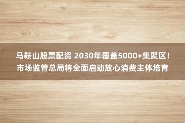 马鞍山股票配资 2030年覆盖5000+集聚区！市场监管总局将全面启动放心消费主体培育