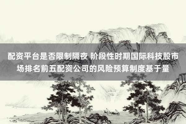 配资平台是否限制隔夜 阶段性时期国际科技股市场排名前五配资公司的风险预算制度基于量