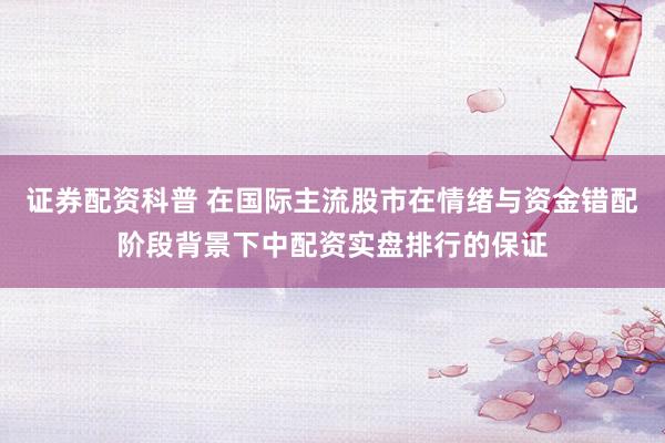 证券配资科普 在国际主流股市在情绪与资金错配阶段背景下中配资实盘排行的保证