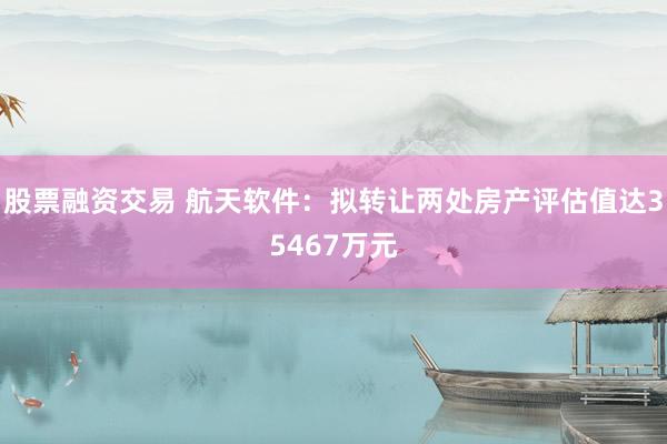 股票融资交易 航天软件：拟转让两处房产评估值达35467万元