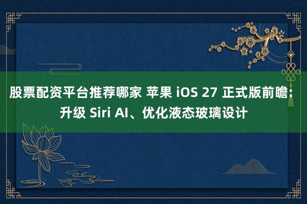 股票配资平台推荐哪家 苹果 iOS 27 正式版前瞻: 升级 Siri AI、优化液态玻璃设计