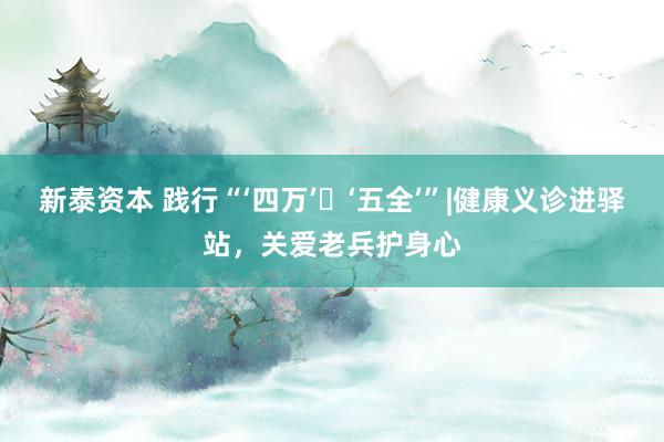 新泰资本 践行“‘四万’・‘五全’”|健康义诊进驿站，关爱老兵护身心