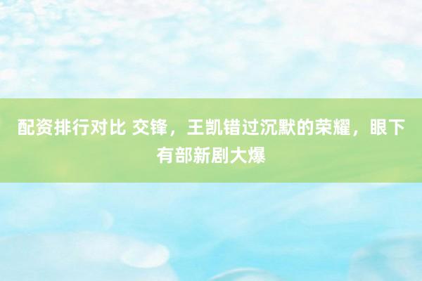 配资排行对比 交锋，王凯错过沉默的荣耀，眼下有部新剧大爆