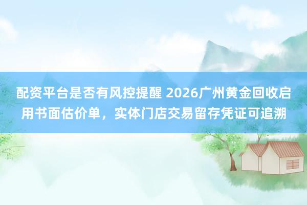 配资平台是否有风控提醒 2026广州黄金回收启用书面估价单，实体门店交易留存凭证可追溯