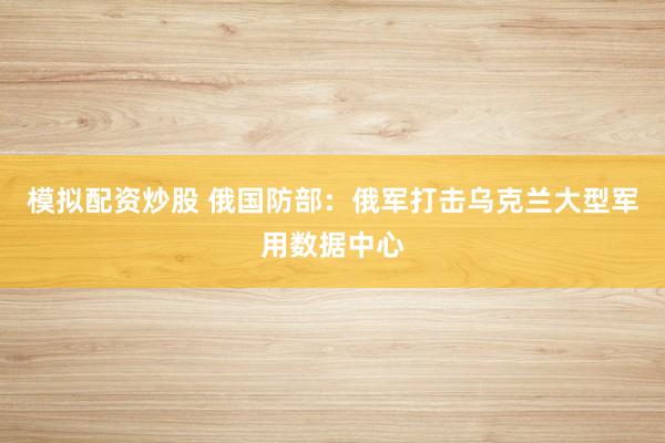 模拟配资炒股 俄国防部：俄军打击乌克兰大型军用数据中心