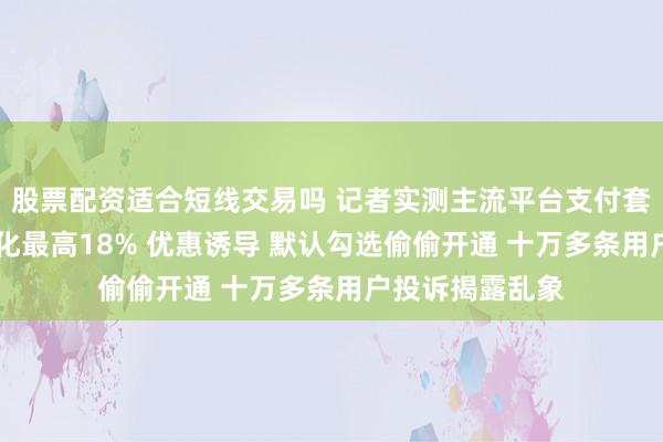 股票配资适合短线交易吗 记者实测主流平台支付套路 月付逾期年化最高18% 优惠诱导 默认勾选偷偷开通 十万多条用户投诉揭露乱象