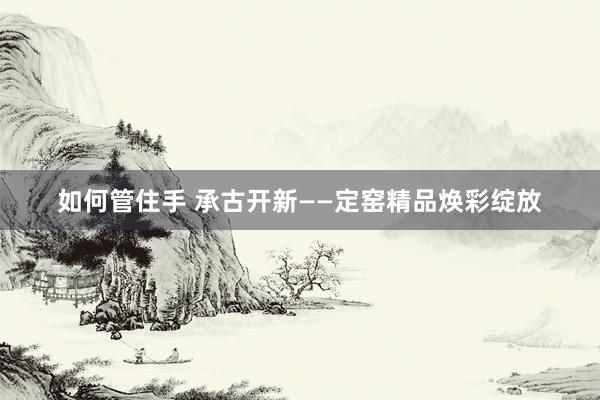 如何管住手 承古开新——定窑精品焕彩绽放
