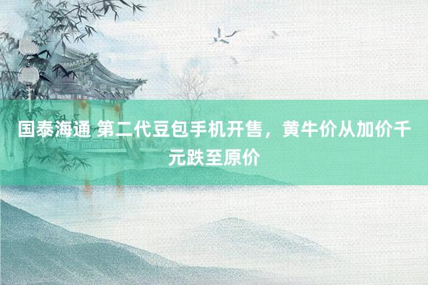 国泰海通 第二代豆包手机开售，黄牛价从加价千元跌至原价