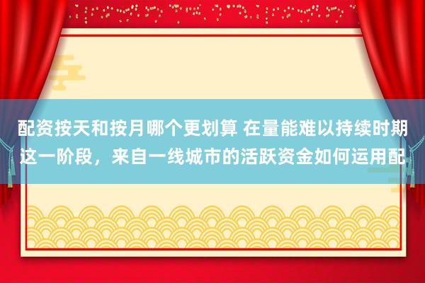 配资按天和按月哪个更划算 在量能难以持续时期这一阶段，来自一线城市的活跃资金如何运用配