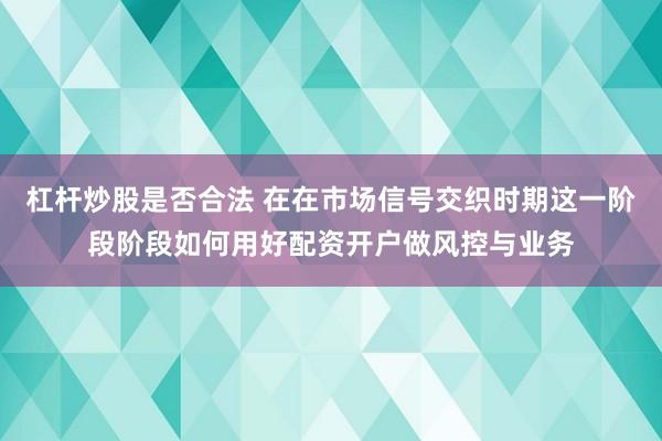 杠杆炒股是否合法 在在市场信号交织时期这一阶段阶段如何用好配资开户做风控与业务