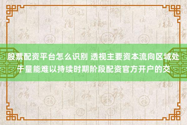 股票配资平台怎么识别 透视主要资本流向区域处于量能难以持续时期阶段配资官方开户的交