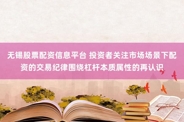 无锡股票配资信息平台 投资者关注市场场景下配资的交易纪律围绕杠杆本质属性的再认识