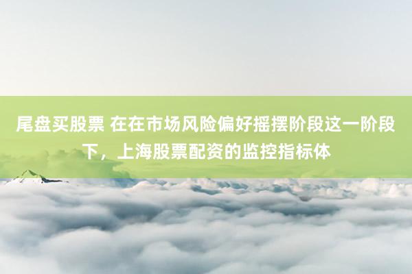 尾盘买股票 在在市场风险偏好摇摆阶段这一阶段下,上海股票配资的监控指标体